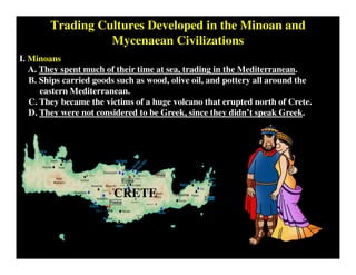 Trading Cultures Developed in the Minoan and
Mycenaean Civilizations
I. Minoans
A. They spent much of their time at sea, trading in the Mediterranean.
B. Ships carried goods such as wood, olive oil, and pottery all around the
eastern Mediterranean.
C. They became the victims of a huge volcano that erupted north of Crete.
D. They were not considered to be Greek, since they didn’t speak Greek.
CRETE
 