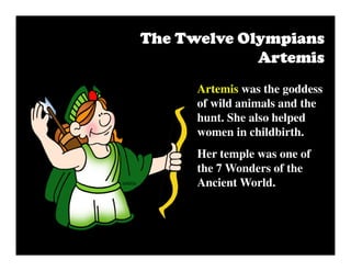 Artemis was the goddess
of wild animals and the
hunt. She also helped
women in childbirth.
Her temple was one of
the 7 Wonders of the
Ancient World.
The Twelve OlympiansThe Twelve OlympiansThe Twelve OlympiansThe Twelve Olympians
ArtemisArtemisArtemisArtemis
 