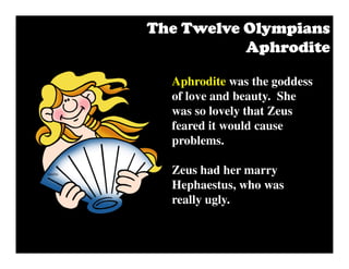 Aphrodite was the goddess
of love and beauty. She
was so lovely that Zeus
feared it would cause
problems.
Zeus had her marry
Hephaestus, who was
really ugly.
The Twelve OlympiansThe Twelve OlympiansThe Twelve OlympiansThe Twelve Olympians
AphroditeAphroditeAphroditeAphrodite
 