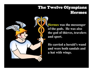 Hermes was the messenger
of the gods. He was also
the god of thieves, travelers
and sport.
He carried a herald’s wand
and wore both sandals and
a hat with wings.
The Twelve OlympiansThe Twelve OlympiansThe Twelve OlympiansThe Twelve Olympians
HermesHermesHermesHermes
 