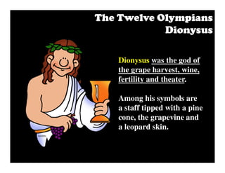 Dionysus was the god of
the grape harvest, wine,
fertility and theater.
Among his symbols are
a staff tipped with a pine
cone, the grapevine and
a leopard skin.
The Twelve OlympiansThe Twelve OlympiansThe Twelve OlympiansThe Twelve Olympians
DionysusDionysusDionysusDionysus
 