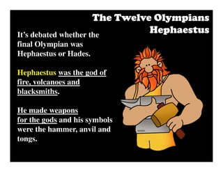 It’s debated whether the
final Olympian was
Hephaestus or Hades.
Hephaestus was the god of
fire, volcanoes and
blacksmiths.
He made weapons
for the gods and his symbols
were the hammer, anvil and
tongs.
The Twelve OlympiansThe Twelve OlympiansThe Twelve OlympiansThe Twelve Olympians
HephaestusHephaestusHephaestusHephaestus
 