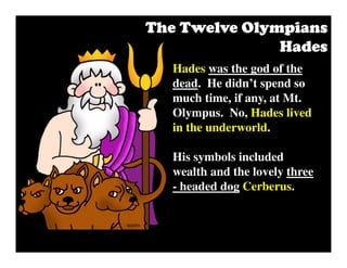 The Twelve OlympiansThe Twelve OlympiansThe Twelve OlympiansThe Twelve Olympians
HadesHadesHadesHades
Hades was the god of the
dead. He didn’t spend so
much time, if any, at Mt.
Olympus. No, Hades lived
in the underworld.
His symbols included
wealth and the lovely three
- headed dog Cerberus.
 