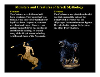 Monsters and Creatures of Greek Mythology
Centaurs
The Centaurs were half-man half-
horse creatures. Their upper half was
human, while their lower half had four
legs like a horse. In general, centaurs
were loud and vulgar. However, one
centaur named Chiron was intelligent
and skilled in training. He trained
many of the Greek heroes including
Achilles and Jason of the Argonauts.
Cerberus
The Cerberus was a giant three-headed
dog that guarded the gates of the
Underworld. Cerberus was the
offspring of the feared monster Typhon.
Hercules had to capture Cerberus as
one of his Twelve Labors.
 