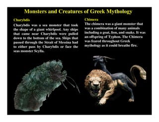 Monsters and Creatures of Greek Mythology
Charybdis
Charybdis was a sea monster that took
the shape of a giant whirlpool. Any ships
that came near Charybdis were pulled
down to the bottom of the sea. Ships that
passed through the Strait of Messina had
to either pass by Charybdis or face the
seas monster Scylla.
Chimera
The chimera was a giant monster that
was a combination of many animals
including a goat, lion, and snake. It was
an offspring of Typhon. The Chimera
was feared throughout Greek
mythology as it could breathe fire.
 