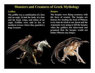 Monsters and Creatures of Greek Mythology
Griffins
The griffin was a combination of a lion
and an eagle. It had the body of a lion
and the head, wings, and talons of an
eagle. Griffins were said to live in
northern Greece where they guarded a
huge treasure.
Harpies
The harpies were flying creatures with
the faces of women. The harpies are
famous for stealing the food of Phineus
every time he tried to eat. Jason and the
Argonauts were going to kill the harpies
when the goddess Iris intervened and
promised that the harpies would not
bother Phineus any longer.
 