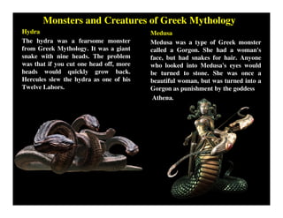 Monsters and Creatures of Greek Mythology
Hydra
The hydra was a fearsome monster
from Greek Mythology. It was a giant
snake with nine heads. The problem
was that if you cut one head off, more
heads would quickly grow back.
Hercules slew the hydra as one of his
Twelve Labors.
Medusa
Medusa was a type of Greek monster
called a Gorgon. She had a woman's
face, but had snakes for hair. Anyone
who looked into Medusa's eyes would
be turned to stone. She was once a
beautiful woman, but was turned into a
Gorgon as punishment by the goddess
Athena.
 