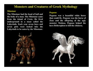 Monsters and Creatures of Greek Mythology
Minotaur
The Minotaur had the head of bull and
the body of a man. The Minotaur came
from the island of Crete. He lived
underground in a maze called the
Labyrinth. Each year seven boys and
seven girls were locked into the
Labyrinth to be eaten by the Minotaur.
Pegasus
Pegasus was a beautiful white horse
that could fly. Pegasus was the horse of
Zeus and the offspring of the ugly
monster Medusa. Pegasus helped the
hero Bellerophon to kill the chimera.
 