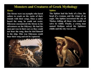 Monsters and Creatures of Greek Mythology
Sirens
The Sirens were sea nymphs who lured
sailors to crash on the rocks of their
islands with their songs. Once a sailor
heard the song, he could not resist.
Odysseus encountered the Sirens in his
adventures on the Odyssey. He had his
men put wax in their ears so they could
not hear the song, then he tied himself
to the ship. This way Odysseus could
hear their song and not be captured.
Sphinx
The Sphinx had the body of a lion, the
head of a woman, and the wings of an
eagle. The Sphinx terrorized the city of
Thebes, killing all those who could not
solve its riddle. Finally, a young man
named Oedipus solved the Sphinxes
riddle and the city was saved.
 