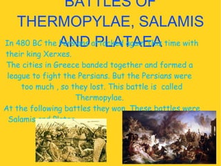 BATTLES OF THERMOPYLAE, SALAMIS AND PLATAEA In 480 BC the Persians attacked again.This time with their king Xerxes.  The cities in Greece banded together and formed a  league to fight the Persians. But the Persians were  too much , so they lost. This battle is  called Thermopylae.  At the following battles they won. These battles were Salamis and Platea.  