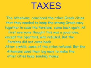 TAXES The Athenians  convinced the other Greek cities that they needed to keep the strong Greek navy  together in case the Persians  came back again. At first everyone thought this was a good idea,  except the Spartans, who refused. But the  Persians did not come back.  After a while, some of the cities refused. But the Athenians used their big navy to make the  other cities keep sending money.  
