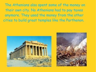 The Athenians also spent some of the money on their own city. No Athenians had to pay taxes anymore.  They used the money from the other cities to build great temples like the  Parthenon .  