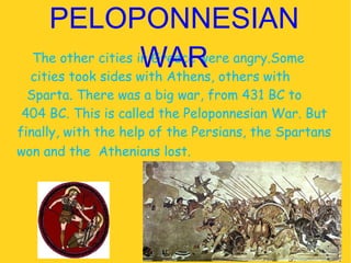 The other cities in Greece were angry.Some  cities took sides with Athens, others with  Sparta. There was a big war, from 431 BC to  404 BC. This is called the Peloponnesian War. But finally, with the help of the Persians, the Spartans won and the  Athenians lost.  PELOPONNESIAN WAR 