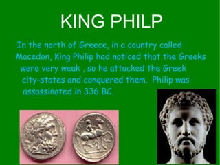 In the north of Greece, in a country called  Macedon, King Philip had noticed that the Greeks were very weak , so he attacked the Greek  city-states and conquered them.  Philip was  assassinated in 336 BC.  KING PHILP 