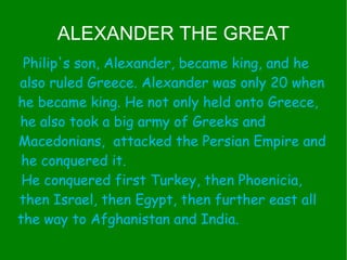 ALEXANDER THE GREAT Philip's son, Alexander, became king, and he  also ruled Greece. Alexander was only 20 when he became king. He not only held onto Greece,  he also took a big army of Greeks and  Macedonians,  attacked the Persian Empire and he conquered it.  He conquered first Turkey, then Phoenicia,  then Israel, then Egypt, then further east all  the way to Afghanistan and India.  