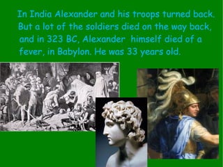 In India Alexander and his troops turned back. But a lot of the soldiers died on the way back, and in 323 BC, Alexander  himself died of a  fever, in Babylon. He was 33 years old.  