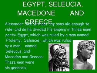 Alexander died without any sons old enough to  rule, and so he divided his empire in three main parts: Egypt, which was ruled by a man named  Ptolemy,  Seleucia , which was ruled  by a man  named  Seleucus, and  Macedon and Greece.  These men were  his generals.  EGYPT, SELEUCIA, MACEDONE  AND GREECE. 