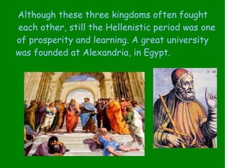 Although these three kingdoms often fought  each other, still the Hellenistic period was one of prosperity and learning. A great university  was founded at Alexandria, in Egypt.   