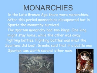 I n the Late Bronze Age there were monarchies. After this period monarchies dissapeared but in Sparta the monarchy survived.  The spartan monarchy had two kings. One king  might stay home, while the other was away  fighting battles. Fighting battles was what the  Spartans did best. Greeks said that in a battle one  Spartan was worth several other men.  MONARCHIES 