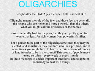 OLIGARCHIES -Right after the Dark Ages. Between 1000 and 500 B.C. -Oligarchy means the rule of the few, and those few are generally the people who are richer and more powerful than the others, what you might call the aristocrats or the nobles. -Were generally bad for the poor, but they are pretty good for women, at least for rich women from powerful families. -For a person to be part of the oligarchy,sometimes they may be elected, and sometimes they are born into their position, and at other times you might have to have a certain amount of money or land in order to be in the council.This group of people meets every so often - every week or every month- In these meetings to decide important questions, and to appoint somebody to deal with things 