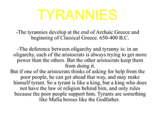 TYRANNIES -The tyrannies develop at the end of Archaic Greece and beginning of Classical Greece. 650-400 B.C. -The deference between oligarchy and tyranny is: in an oligarchy, each of the aristocrats is always trying to get more power than the others. But the other aristocrats keep them from doing it. But if one of the aristocrats thinks of asking for help from the poor people, he can get ahead that way, and may make himself tyrant. So a tyrant is like a king, but a king who does not have the law or religion behind him, and only rules because the poor people support him. Tyrants are something like Mafia bosses like the Godfather.  