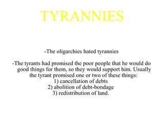 TYRANNIES -The oligarchies hated tyrannies -The tyrants had promised the poor people that he would do good things for them, so they would support him. Usually the tyrant promised one or two of these things:  1) cancellation of debts  2) abolition of debt-bondage  3) redistribution of land.  