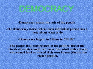 DEMOCRACY - Democracy means the rule of the people -The democracy works where each individual person has a vote about what to do. -Democracy began  in Athens in 510  BC -The people that participated in the political life of the Greek city-states could vote were free adult male citizens who owned land or owned their own houses (that is, the richer people).  