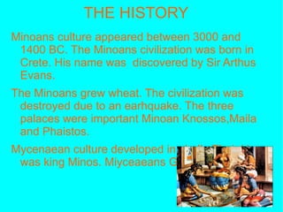 THE HISTORY Minoans culture appeared between 3000 and 1400 BC. The Minoans civilization was born in Crete. His name was  discovered by Sir Arthus Evans. The Minoans grew wheat. The civilization was destroyed due to an earhquake. The three palaces were important Minoan Knossos,Maila and Phaistos. Mycenaean culture developed in chalk. Their king was king Minos. Miyceaeans Greece ended up on Bolcase. After the Miyceaeans came the Dorians  