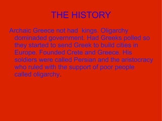THE HISTORY Archaic Greece not had  kings. Oligarchy dominaded government. Had Greeks polled so they started to send Greek to build cities in Europe. Founded Crete and Greece. His soldiers were called Persian and the aristocracy who ruled with the support of poor people called oligarchy .  