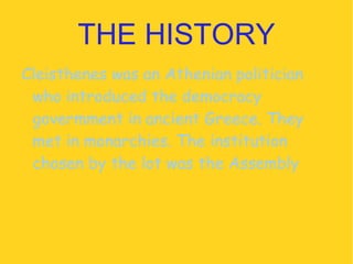 THE HISTORY Cleisthenes was an Athenian politician who introduced the democracy govermment in ancient Greece. They met in monarchies. The institution chosen by the lot was the Assembly 