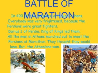 In 490 BC the Persians  attacked Athens.  Everybody was very frightened, because the  Persians were great fighters.  Darius I of Persia ,  King of Kings  led them.  All the men in Athens marched out to meet the  Persians at Marathon. They thought they would lose. But  the Athenians won.  BATTLE OF MARATHON 