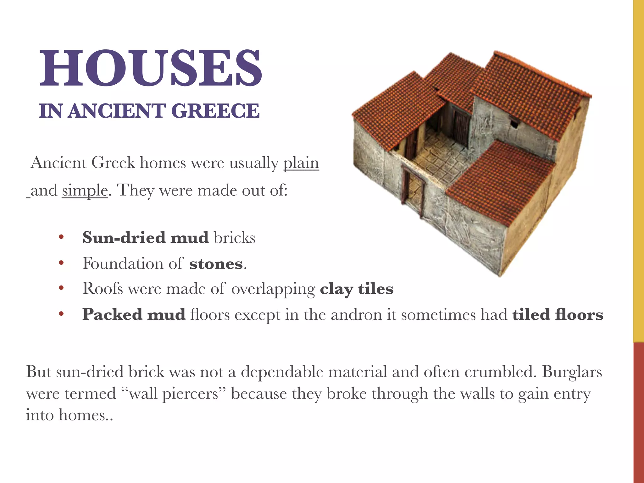 HOUSES



IN ANCIENT GREECE

Ancient Greek homes were usually plain
and simple. They were made out of:


• 
• 
• 
• 

Sun-dried mud bricks
Foundation of stones.
Roofs were made of overlapping clay tiles
Packed mud ﬂoors except in the andron it sometimes had tiled ﬂoors

But sun-dried brick was not a dependable material and often crumbled. Burglars
were termed “wall piercers” because they broke through the walls to gain entry
into homes..


 