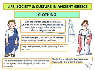 LIFE, SOCIETY & CULTURE IN ANCIENT GREECE 
CLOTHING 
Men and women used to wear simple 
tunics and warm cloaks, made of li...