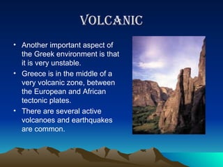 volcanic Another important aspect of the Greek environment is that it is very unstable. Greece is in the middle of a very volcanic zone, between the European and African tectonic plates. There are several active volcanoes and earthquakes are common.  