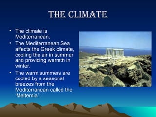 The Climate The climate is Mediterranean. The Mediterranean Sea affects the Greek climate, cooling the air in summer and providing warmth in winter.  The warm summers are cooled by a seasonal breezes from the Mediterranean called the ‘Meltemia’. 