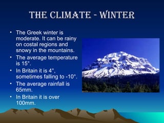 The Climate - winter The Greek winter is moderate. It can be rainy on costal regions and snowy in the mountains. The average temperature is 15 °. In Britain it is 4 °, sometimes falling to -10°. The average rainfall is 65mm. In Britain it is over 100mm. 