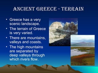 Ancient greece - terrain  Greece has a very scenic landscape.  The terrain of Greece is very varied. There are mountains, valleys and coasts. The high mountains are separated by deep valleys through which rivers flow.  