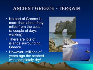 Ancient greece - terrain No part of Greece is more than about forty miles from the coast (a couple of days walking). There are lots of islands surrounding Greece. However, millions of years ago the seabed was completely dry! 