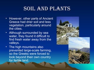 Soil and plants However, other parts of Ancient Greece had drier soil and less vegetation, particularly around the cities.  Although surrounded by sea water, they found it difficult to find fresh water away from the valleys. The high mountains also prevented large-scale farming, so the Greeks were forced to look beyond their own country for fertile land.  