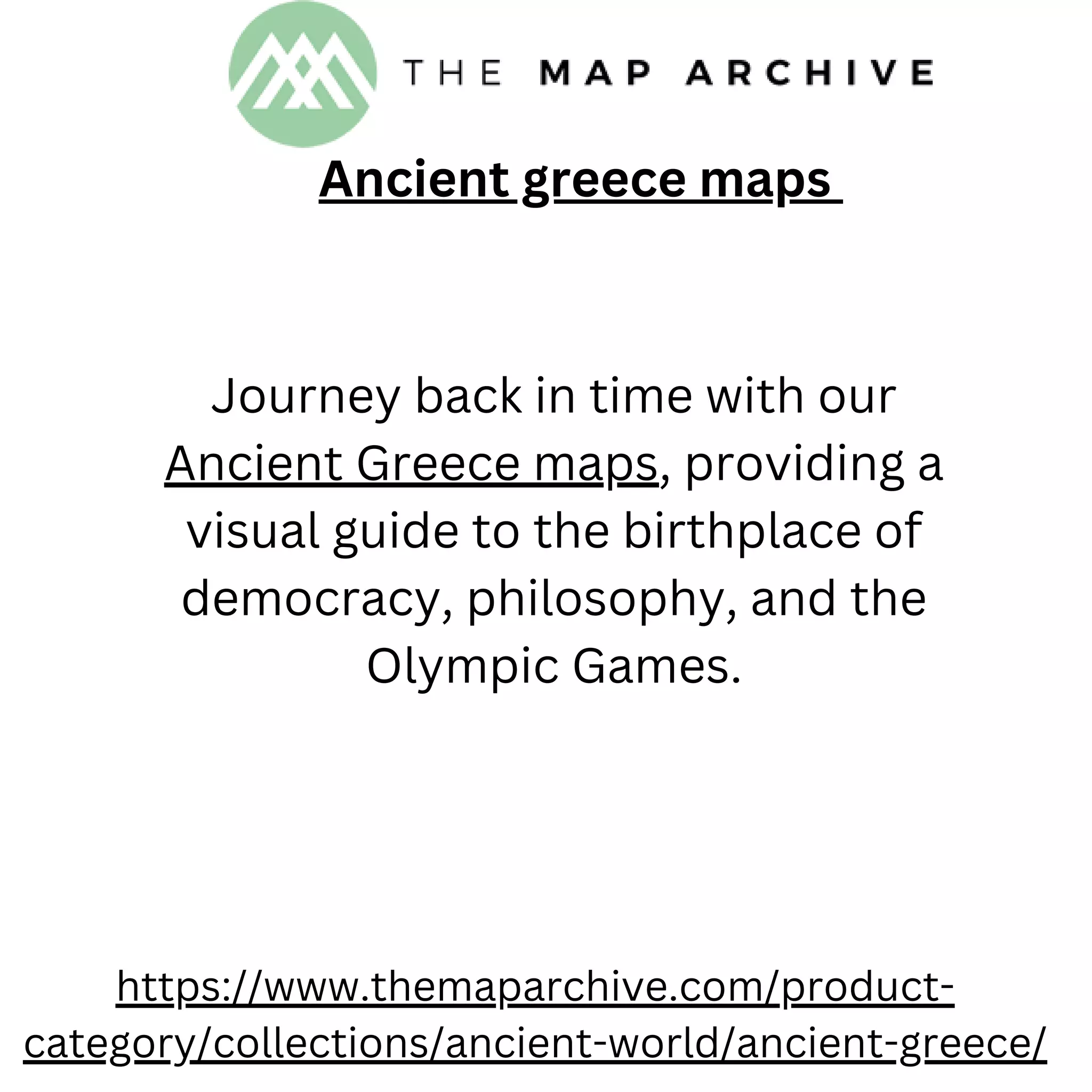Ancient greece maps
https://www.themaparchive.com/product-
category/collections/ancient-world/ancient-greece/
Journey back in time with our
Ancient Greece maps, providing a
visual guide to the birthplace of
democracy, philosophy, and the
Olympic Games.
