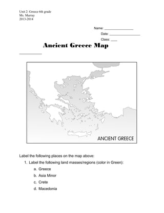 Unit 2: Greece 6th grade
Ms. Murray
2013-2014
Name: __________________
Date: ___________________
Class: ____
Ancient Greece Map
______________
Label the following places on the map above:
1. Label the following land masses/regions (color in Green):
a. Greece
b. Asia Minor
c. Crete
d. Macedonia
 