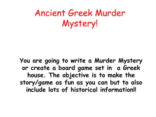 Ancient Greek Murder
Mystery!
You are going to write a Murder Mystery
or create a board game set in a Greek
house. The objective is to make the
story/game as fun as you can but to also
include lots of historical information!!
 