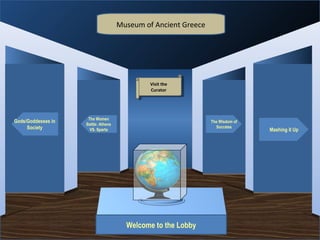Museum of Ancient Greece




                                                       Visit the
                                                        Visit the
                                                       Curator
                                                        Curator




                     The Women
Gods/Goddesses in                                                   The Wisdom of
                    Battle: Athens
     Society                                                          Socrates
                      VS. Sparta                                                    Mashing it Up




                                     Museum Entrance




                                          Welcome to the Lobby
 