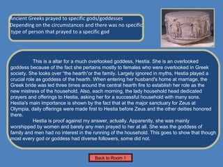 Name of Museum
Ancient Greeks prayed to specific gods/goddesses
Depending on the circumstances and there was no specific                Insert Artifact
type of person that prayed to a specific god.                            Picture Here




           This is a altar for a much overlooked goddess, Hestia. She is an overlooked
goddess because of the fact she pertains mostly to females who were overlooked in Greek
society. She looks over “the hearth”or the family. Largely ignored in myths, Hestia played a
crucial role as goddess of the hearth. When entering her husband's home at marriage, the
Greek bride was led three times around the central hearth fire to establish her role as the
new mistress of the household. Also, each morning, the lady household head dedicated
prayers and offerings to Hestia, asking her for a successful household with many sons.
Hestia's main importance is shown by the fact that at the major sanctuary for Zeus at
Olympia, daily offerings were made first to Hestia before Zeus and the other deities honored
there.
           Hestia is proof against my answer, actually. Apparently, she was mainly
worshipped by women and barely any men prayed to her at all. She was the goddess of
family and men had no interest in the running of the household. This goes to show that though
most every god or goddess had diverse followers, some did not.


                                      Back to Room 1
 