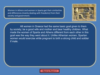 Name of Museum
Women in Athens and women in Sparta get their similarities   Insert Artifact
and differences (mainly dealing with freedoms) from their
                                                              Picture Here
society and government.



           All women in Greece had the same basic goal given to them
  by society; be a good wife and mother and bear healthy children. What
  made the women of Sparta and Athens different from each other in this
  goal was the way they went about it. Unlike Athenian women, Spartan
  women would exercise while pregnant to birth a strong child and soldier
  if male.




                                     Back to Room 2
 