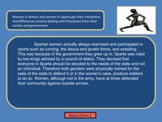 Name of Museum
Women in Athens and women in Sparta get their similarities    Insert Artifact
and differences (mainly dealing with freedoms) from their
                                                               Picture Here
society and government.




             Spartan women actually always exercised and participated in
   sports such as running, the discus and javelin throw, and wrestling.
   This was because of the government they grew up in. Sparta was ruled
   by two kings advised by a council of elders. They decreed that
   everyone in Sparta should be devoted to the needs of the state and not
   an individual. Therefore both genders were physically trained for the
   sake of the state to defend it or in the women’s case, produce soldiers
   to do so. Women, although not in the army, have at times defended
   their community against outside armies.




                                     Back to Room 2
 