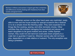 Name of Museum
Women in Athens and women in Sparta get their similarities    Insert Artifact
and differences (mainly dealing with freedoms) from their
                                                               Picture Here
society and government.




              Athenian women on the other hand were very restricted, rarely
   able to even exit the house except for special occasions like a festival
   or to do a simple chore like fetching water. They were expected to do
   things like the cooking, sewing, and other domestic chores. Other
   activities they did included managing the household and slaves and
   teach daughters to be good mothers and wives. Unlike Spartan
   women, they could not own land but could pass down property to a
   male heir or guardian if need be. Athenian women also did not have
   jobs, dependent on a male relative or husband. The only exception was
   being a priestess.




                                     Back to Room 2
 