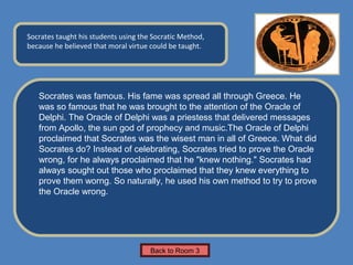 Name of Museum
Socrates taught his students using the Socratic Method,       Insert Artifact
because he believed that moral virtue could be taught.
                                                               Picture Here




   Socrates was famous. His fame was spread all through Greece. He
   was so famous that he was brought to the attention of the Oracle of
   Delphi. The Oracle of Delphi was a priestess that delivered messages
   from Apollo, the sun god of prophecy and music.The Oracle of Delphi
   proclaimed that Socrates was the wisest man in all of Greece. What did
   Socrates do? Instead of celebrating, Socrates tried to prove the Oracle
   wrong, for he always proclaimed that he "knew nothing." Socrates had
   always sought out those who proclaimed that they knew everything to
   prove them worng. So naturally, he used his own method to try to prove
   the Oracle wrong.




                                      Back to Room 3
 