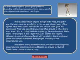Name of Museum
Ancient Greeks prayed to specific gods/goddesses
depending on the circumstances and there was no specific         Insert Artifact
type of person that prayed to a specific god.                     Picture Here




             This is a statuette of a figure thought to be Ares, the god of
  war. It’s been made as an offering to him, or as a tribute. Many of this
  figures have been found, both of Ares and various other gods and
  goddesses. Ares was a god that was most often prayed to when there
  was a war. And according to Greek mythology, he was in quite a few of
  them! For example, in the Trojan War, Ares backed the Trojans.
  Although Ares most often was faced with humiliation, his strength and
  power was valued by soldiers. He is prayed to mostly in one
  circumstance: war.
           This relates to my answer because Ares shows that in specific
  circumstances, specific gods or goddesses are prayed to. Overall,
  Greeks were diverse in their worship.


                                    Back to Room 4
 