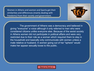 Name of Museum

Women in Athens and women and Sparta get their                Insert Artifact
similarities and differences (mainly dealing with              Picture Here
freedoms) from their society and government.



             The government of Athens was a democracy and believed in
   giving "everyone" a voice although it only referred to men who were
   considered citizens unlike everyone else. Because of the sexist society
   in Athens women did not participate in political affairs and were very
   restricted due to their role as a woman which required them to stay in
   the household and basically only communicate with women unless a
   male relative or husband. A women going out of her "sphere" would
   make her appear sexually loose to the public.




                                 Back to Room 4
 